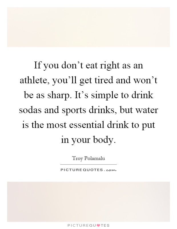 If you don't eat right as an athlete, you'll get tired and won't be as sharp. It's simple to drink sodas and sports drinks, but water is the most essential drink to put in your body Picture Quote #1