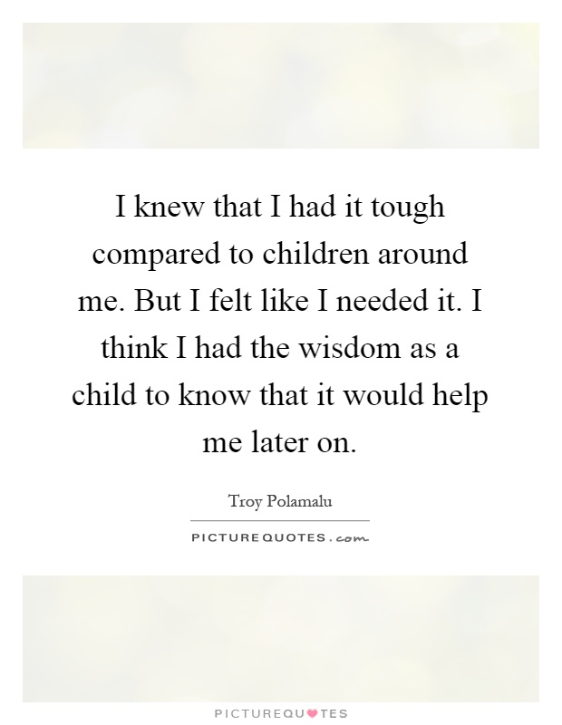 I knew that I had it tough compared to children around me. But I felt like I needed it. I think I had the wisdom as a child to know that it would help me later on Picture Quote #1