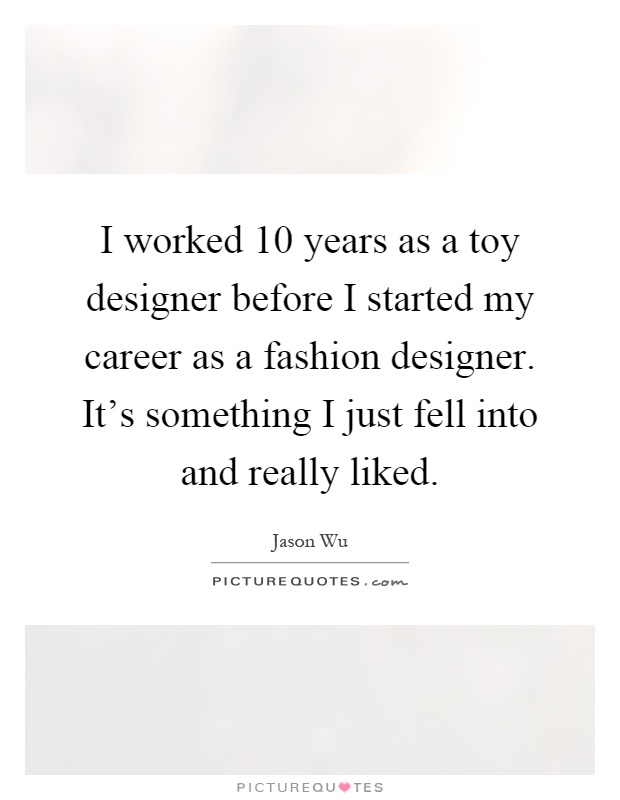 I worked 10 years as a toy designer before I started my career as a fashion designer. It's something I just fell into and really liked Picture Quote #1