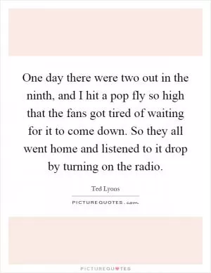 One day there were two out in the ninth, and I hit a pop fly so high that the fans got tired of waiting for it to come down. So they all went home and listened to it drop by turning on the radio Picture Quote #1
