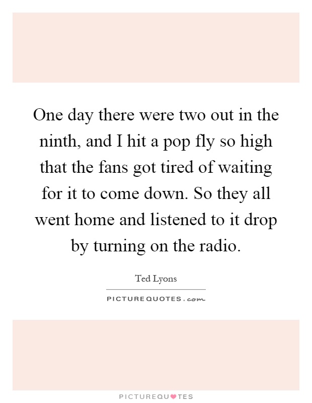 One day there were two out in the ninth, and I hit a pop fly so high that the fans got tired of waiting for it to come down. So they all went home and listened to it drop by turning on the radio Picture Quote #1