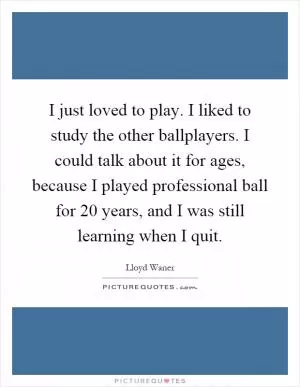 I just loved to play. I liked to study the other ballplayers. I could talk about it for ages, because I played professional ball for 20 years, and I was still learning when I quit Picture Quote #1