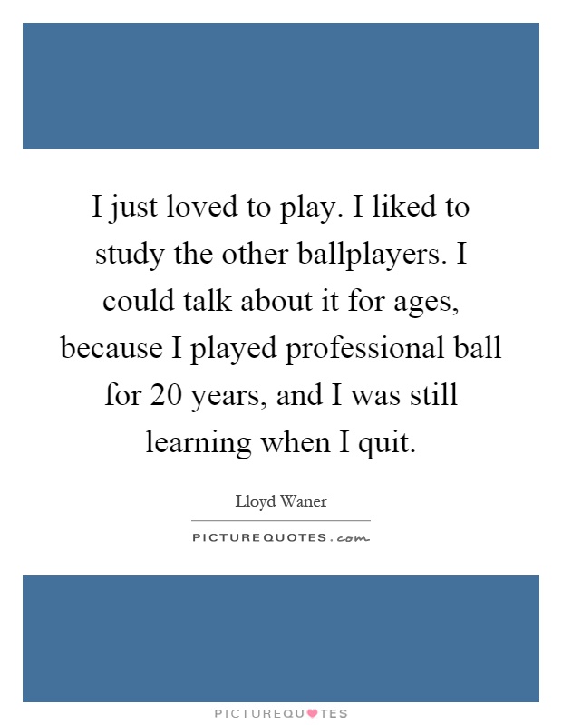 I just loved to play. I liked to study the other ballplayers. I could talk about it for ages, because I played professional ball for 20 years, and I was still learning when I quit Picture Quote #1