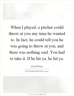 When I played, a pitcher could throw at you any time he wanted to. In fact, he could tell you he was going to throw at you, and there was nothing said. You had to take it. If he hit ya, he hit ya Picture Quote #1