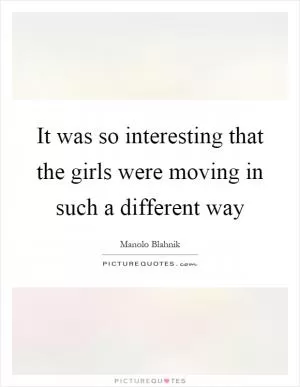It was so interesting that the girls were moving in such a different way Picture Quote #1
