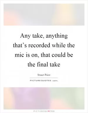 Any take, anything that’s recorded while the mic is on, that could be the final take Picture Quote #1