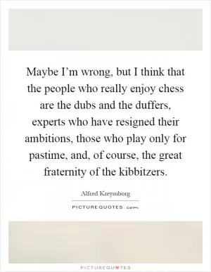 Maybe I’m wrong, but I think that the people who really enjoy chess are the dubs and the duffers, experts who have resigned their ambitions, those who play only for pastime, and, of course, the great fraternity of the kibbitzers Picture Quote #1