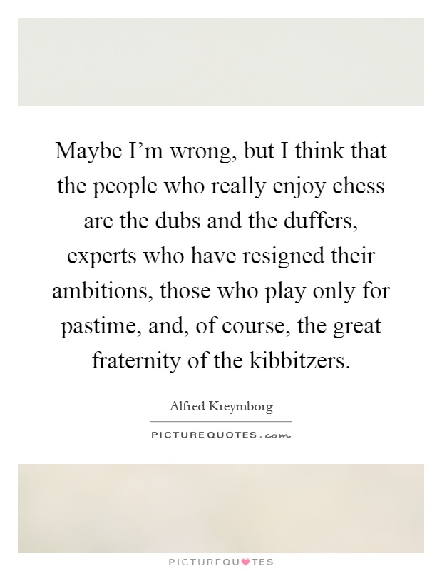 Maybe I'm wrong, but I think that the people who really enjoy chess are the dubs and the duffers, experts who have resigned their ambitions, those who play only for pastime, and, of course, the great fraternity of the kibbitzers Picture Quote #1