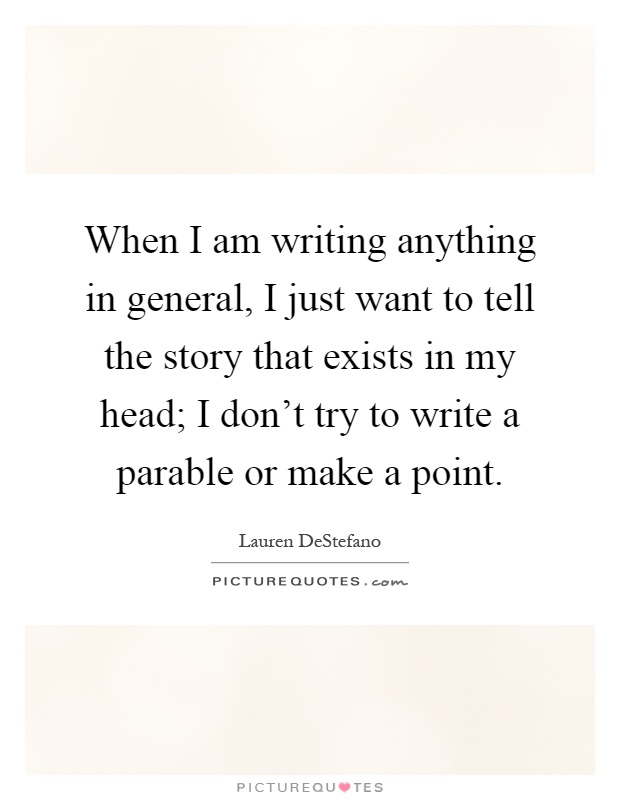 When I am writing anything in general, I just want to tell the story that exists in my head; I don't try to write a parable or make a point Picture Quote #1