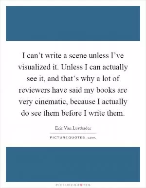 I can’t write a scene unless I’ve visualized it. Unless I can actually see it, and that’s why a lot of reviewers have said my books are very cinematic, because I actually do see them before I write them Picture Quote #1