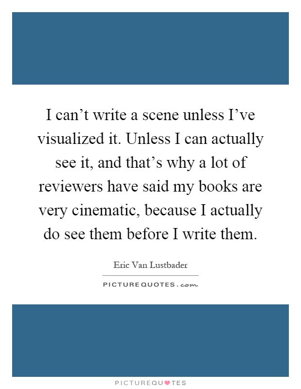 I can't write a scene unless I've visualized it. Unless I can actually see it, and that's why a lot of reviewers have said my books are very cinematic, because I actually do see them before I write them Picture Quote #1