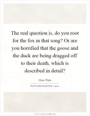 The real question is, do you root for the fox in that song? Or are you horrified that the goose and the duck are being dragged off to their death, which is described in detail? Picture Quote #1