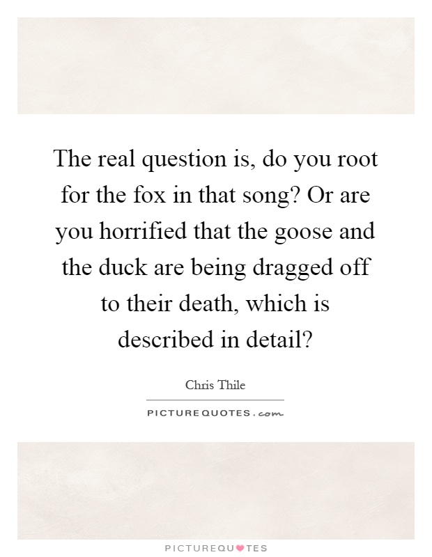 The real question is, do you root for the fox in that song? Or are you horrified that the goose and the duck are being dragged off to their death, which is described in detail? Picture Quote #1