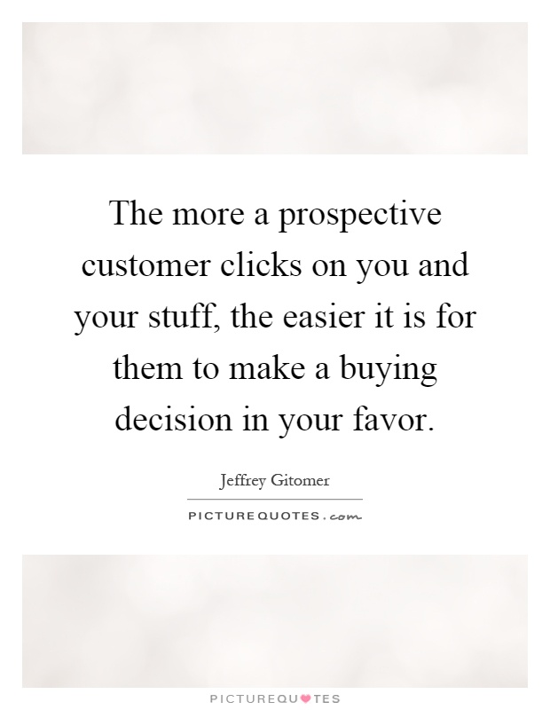 The more a prospective customer clicks on you and your stuff, the easier it is for them to make a buying decision in your favor Picture Quote #1