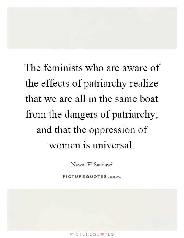 The feminists who are aware of the effects of patriarchy realize that we are all in the same boat from the dangers of patriarchy, and that the oppression of women is universal Picture Quote #1