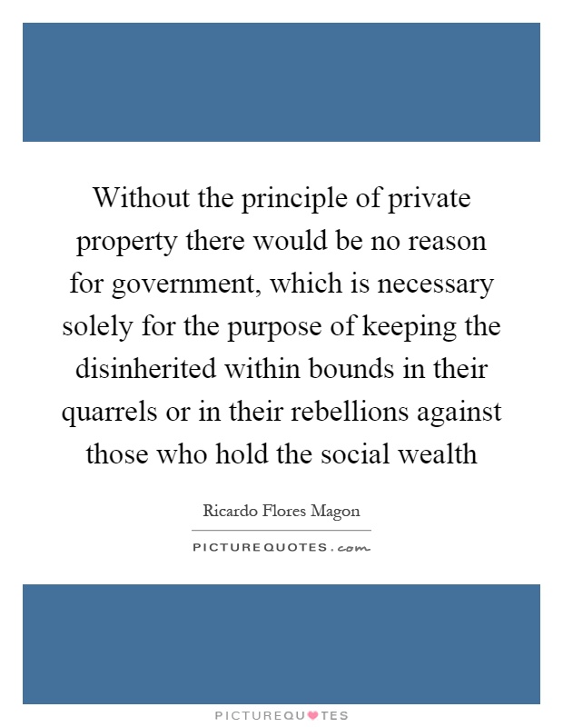 Without the principle of private property there would be no reason for government, which is necessary solely for the purpose of keeping the disinherited within bounds in their quarrels or in their rebellions against those who hold the social wealth Picture Quote #1