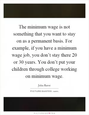 The minimum wage is not something that you want to stay on as a permanent basis. For example, if you have a minimum wage job, you don’t stay there 20 or 30 years. You don’t put your children through college working on minimum wage Picture Quote #1