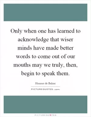Only when one has learned to acknowledge that wiser minds have made better words to come out of our mouths may we truly, then, begin to speak them Picture Quote #1
