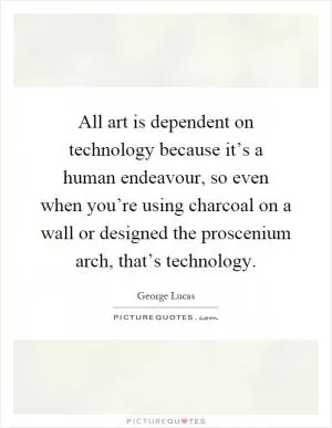 All art is dependent on technology because it’s a human endeavour, so even when you’re using charcoal on a wall or designed the proscenium arch, that’s technology Picture Quote #1