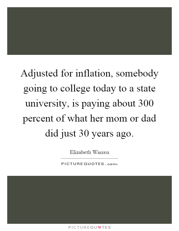 Adjusted for inflation, somebody going to college today to a state university, is paying about 300 percent of what her mom or dad did just 30 years ago Picture Quote #1