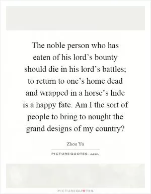 The noble person who has eaten of his lord’s bounty should die in his lord’s battles; to return to one’s home dead and wrapped in a horse’s hide is a happy fate. Am I the sort of people to bring to nought the grand designs of my country? Picture Quote #1