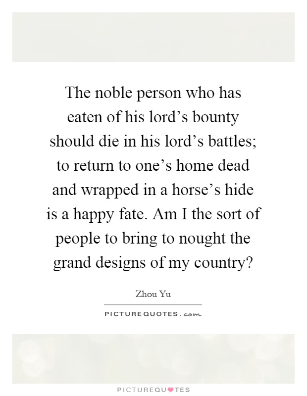 The noble person who has eaten of his lord's bounty should die in his lord's battles; to return to one's home dead and wrapped in a horse's hide is a happy fate. Am I the sort of people to bring to nought the grand designs of my country? Picture Quote #1