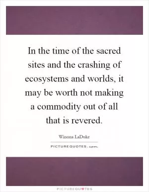 In the time of the sacred sites and the crashing of ecosystems and worlds, it may be worth not making a commodity out of all that is revered Picture Quote #1