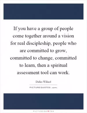 If you have a group of people come together around a vision for real discipleship, people who are committed to grow, committed to change, committed to learn, then a spiritual assessment tool can work Picture Quote #1