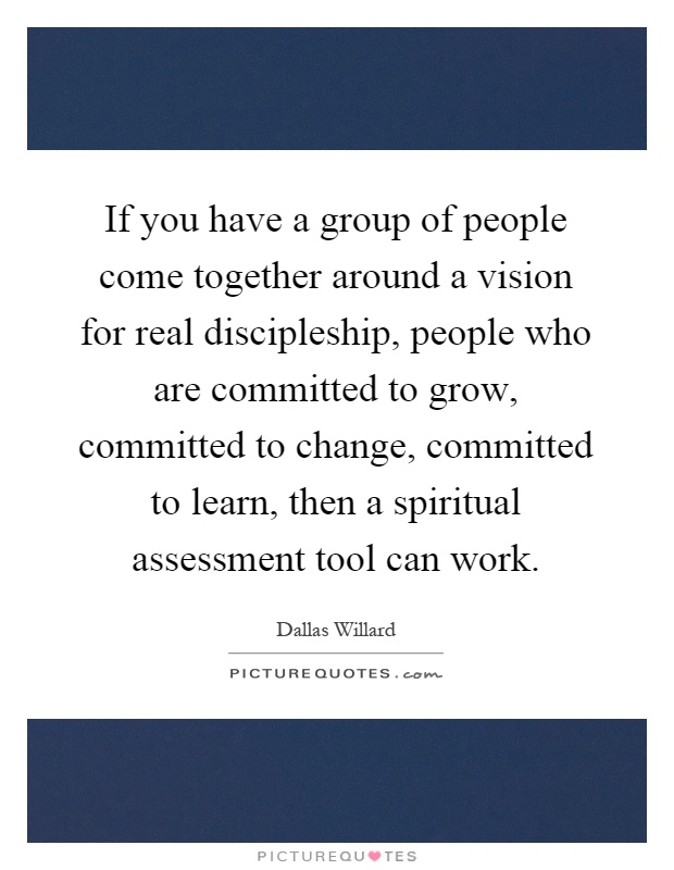 If you have a group of people come together around a vision for real discipleship, people who are committed to grow, committed to change, committed to learn, then a spiritual assessment tool can work Picture Quote #1