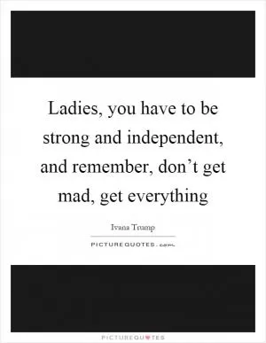 Ladies, you have to be strong and independent, and remember, don’t get mad, get everything Picture Quote #1