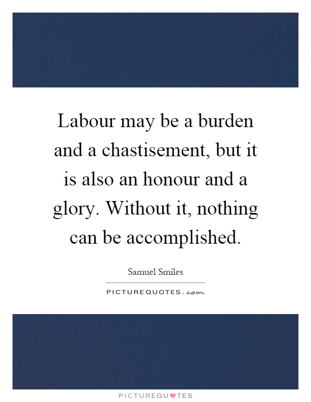Labour may be a burden and a chastisement, but it is also an honour and a glory. Without it, nothing can be accomplished Picture Quote #1