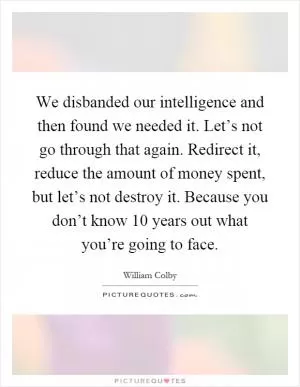 We disbanded our intelligence and then found we needed it. Let’s not go through that again. Redirect it, reduce the amount of money spent, but let’s not destroy it. Because you don’t know 10 years out what you’re going to face Picture Quote #1