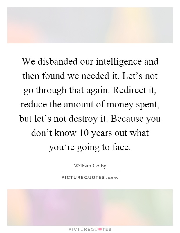 We disbanded our intelligence and then found we needed it. Let's not go through that again. Redirect it, reduce the amount of money spent, but let's not destroy it. Because you don't know 10 years out what you're going to face Picture Quote #1