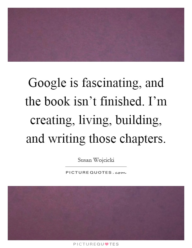 Google is fascinating, and the book isn't finished. I'm creating, living, building, and writing those chapters Picture Quote #1