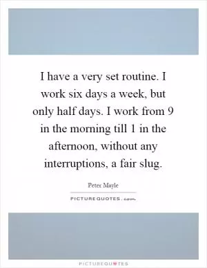 I have a very set routine. I work six days a week, but only half days. I work from 9 in the morning till 1 in the afternoon, without any interruptions, a fair slug Picture Quote #1