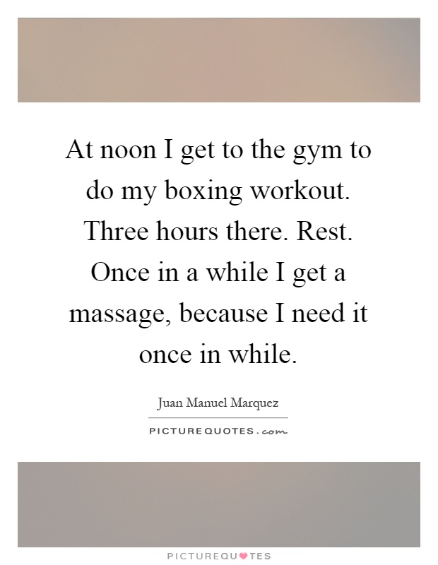 At noon I get to the gym to do my boxing workout. Three hours there. Rest. Once in a while I get a massage, because I need it once in while Picture Quote #1