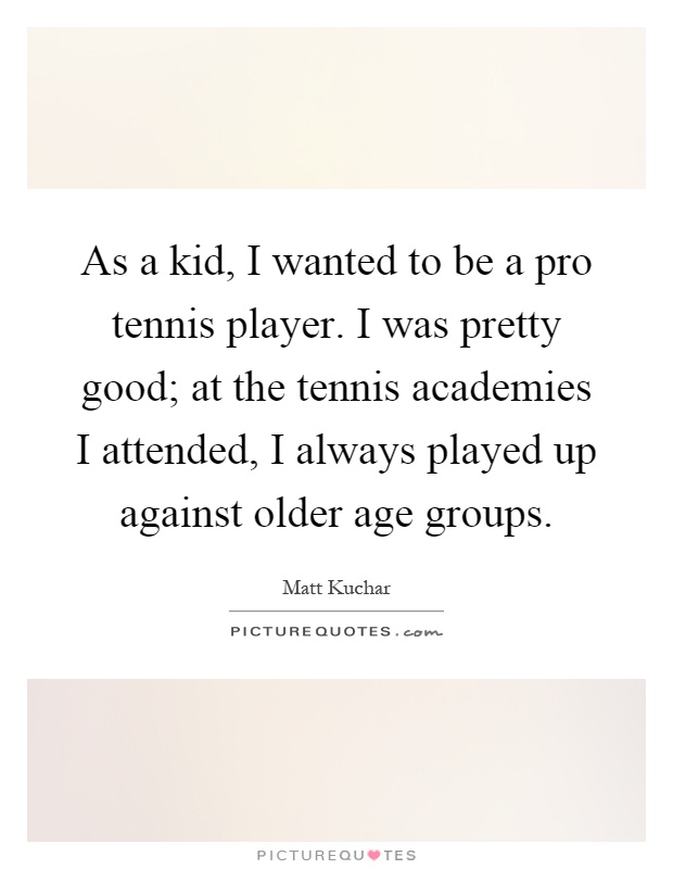 As a kid, I wanted to be a pro tennis player. I was pretty good; at the tennis academies I attended, I always played up against older age groups Picture Quote #1