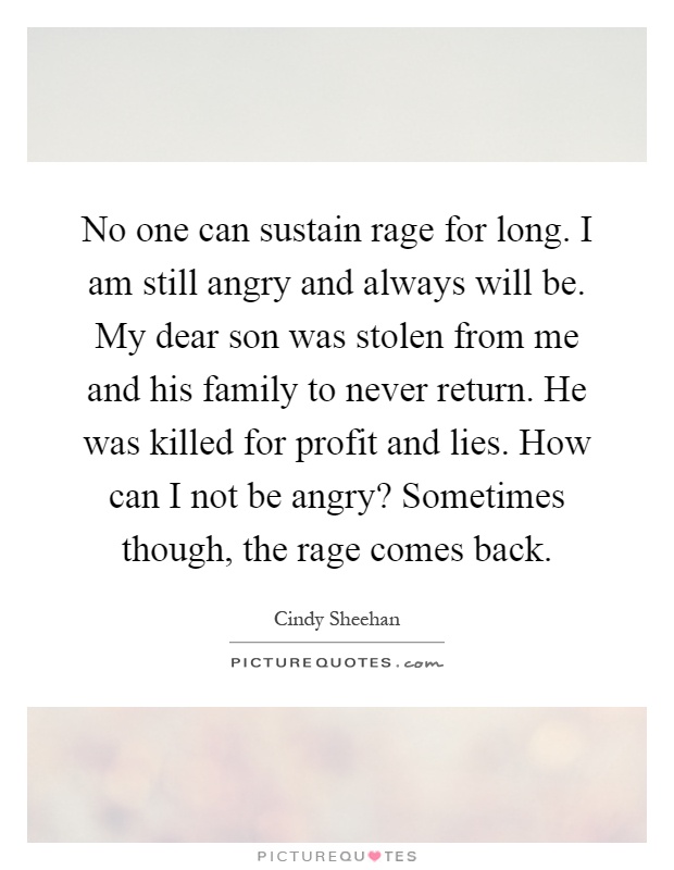 No one can sustain rage for long. I am still angry and always will be. My dear son was stolen from me and his family to never return. He was killed for profit and lies. How can I not be angry? Sometimes though, the rage comes back Picture Quote #1