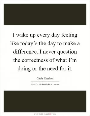 I wake up every day feeling like today’s the day to make a difference. I never question the correctness of what I’m doing or the need for it Picture Quote #1