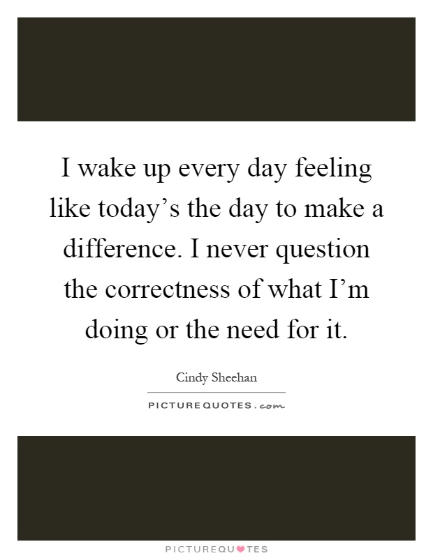 I wake up every day feeling like today's the day to make a difference. I never question the correctness of what I'm doing or the need for it Picture Quote #1
