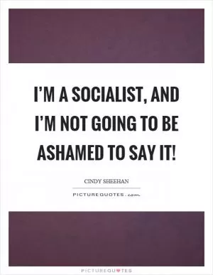 I’m a socialist, and I’m not going to be ashamed to say it! Picture Quote #1