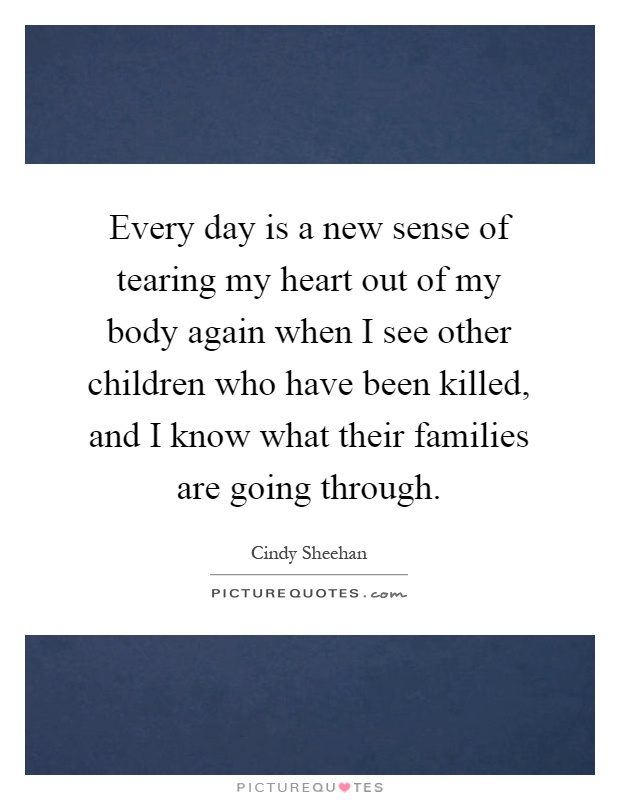 Every day is a new sense of tearing my heart out of my body again when I see other children who have been killed, and I know what their families are going through Picture Quote #1