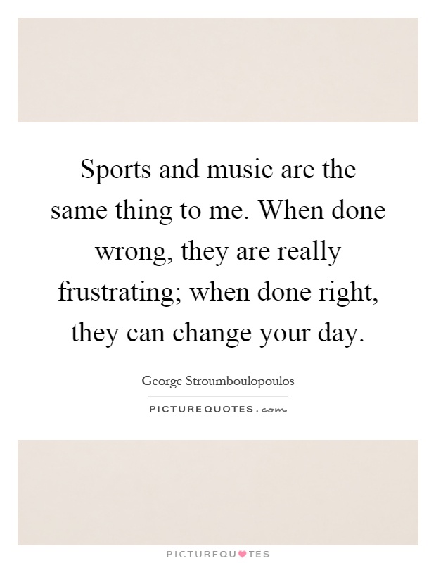 Sports and music are the same thing to me. When done wrong, they are really frustrating; when done right, they can change your day Picture Quote #1