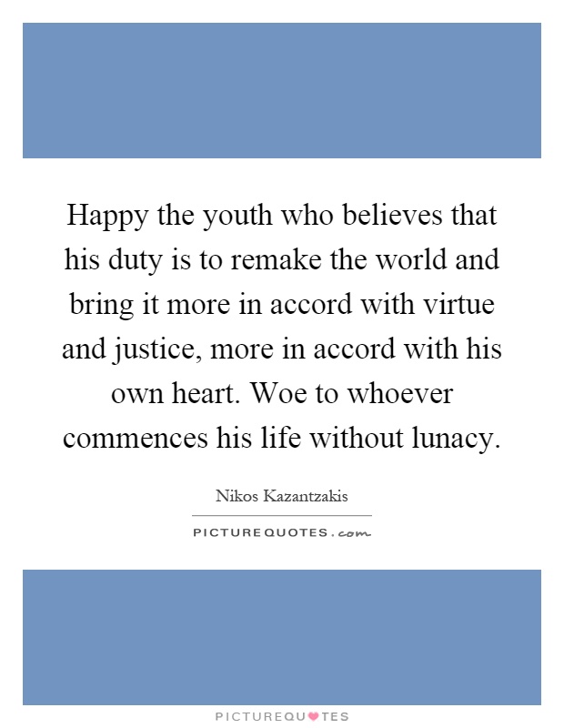 Happy the youth who believes that his duty is to remake the world and bring it more in accord with virtue and justice, more in accord with his own heart. Woe to whoever commences his life without lunacy Picture Quote #1