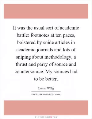 It was the usual sort of academic battle: footnotes at ten paces, bolstered by snide articles in academic journals and lots of sniping about methodology, a thrust and parry of source and countersource. My sources had to be better Picture Quote #1