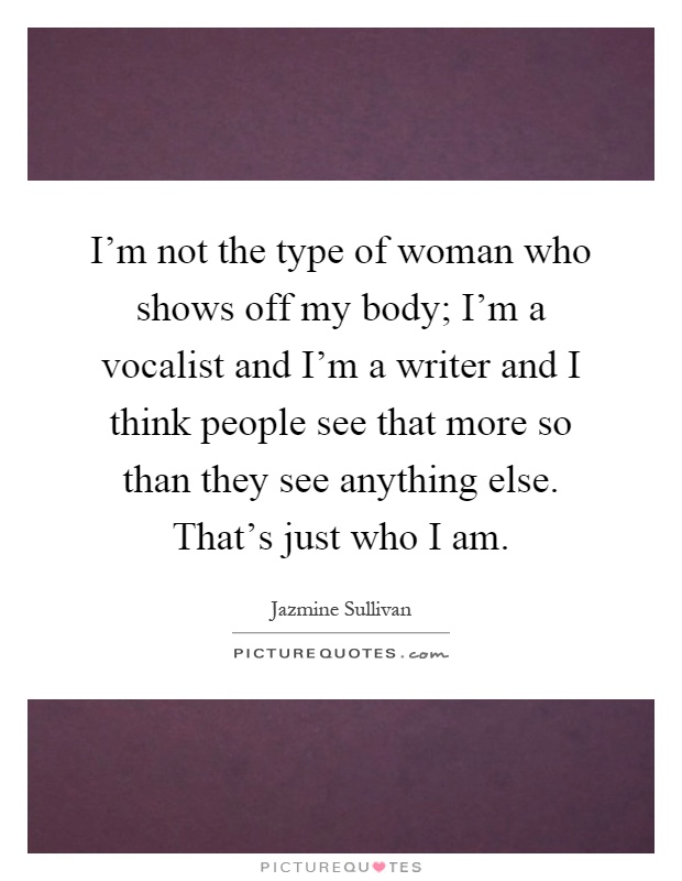 I'm not the type of woman who shows off my body; I'm a vocalist and I'm a writer and I think people see that more so than they see anything else. That's just who I am Picture Quote #1