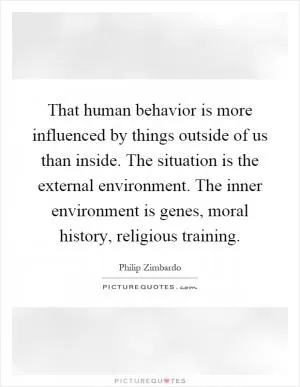 That human behavior is more influenced by things outside of us than inside. The situation is the external environment. The inner environment is genes, moral history, religious training Picture Quote #1