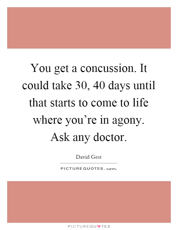 You get a concussion. It could take 30, 40 days until that starts to come to life where you're in agony. Ask any doctor Picture Quote #1