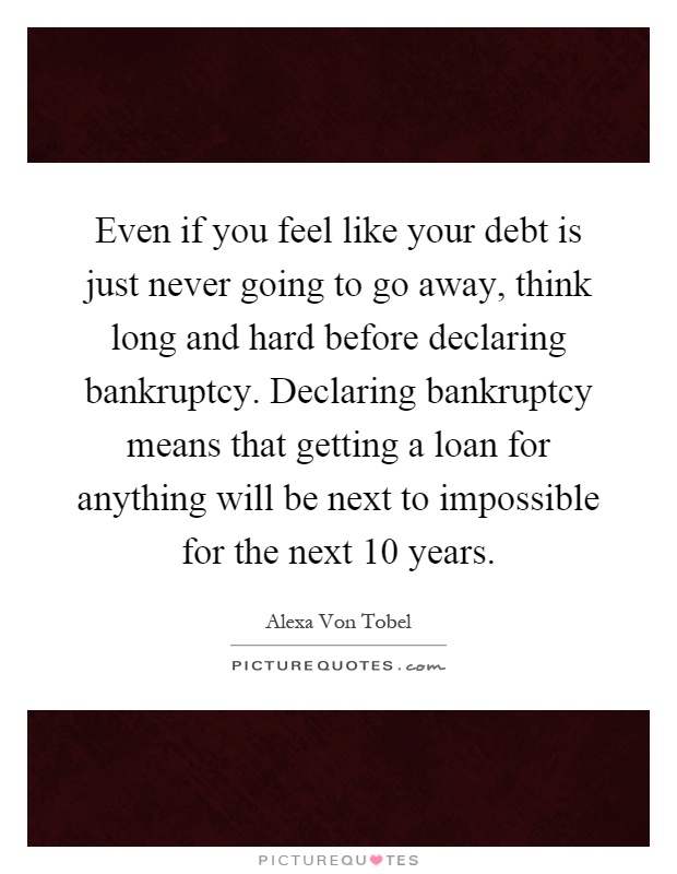 Even if you feel like your debt is just never going to go away, think long and hard before declaring bankruptcy. Declaring bankruptcy means that getting a loan for anything will be next to impossible for the next 10 years Picture Quote #1