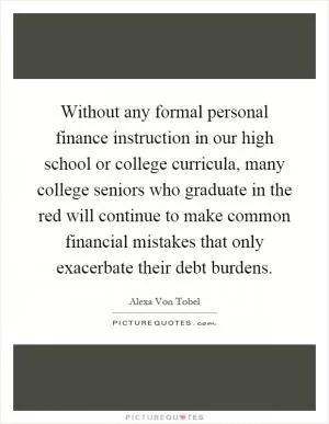 Without any formal personal finance instruction in our high school or college curricula, many college seniors who graduate in the red will continue to make common financial mistakes that only exacerbate their debt burdens Picture Quote #1